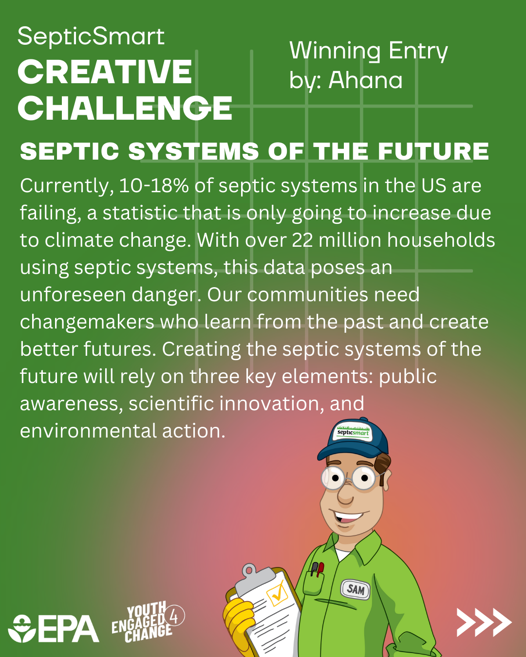 Septic Smart Creative Challenge Winning Entry; a short essay by Ahana. In the essay, Ahana stresses that many septic systems are failing in the U.S. which poses an unforeseen danger. They state, “creating the septic systems of the future will rely on three key elements: public awareness, scientific innovation, and environmental action.” Other strategies proposed in the essay include education and using eco-friendly technologies. The essay ends with two options; remaining ignorant of the risks to the environment or becoming aware and acting.