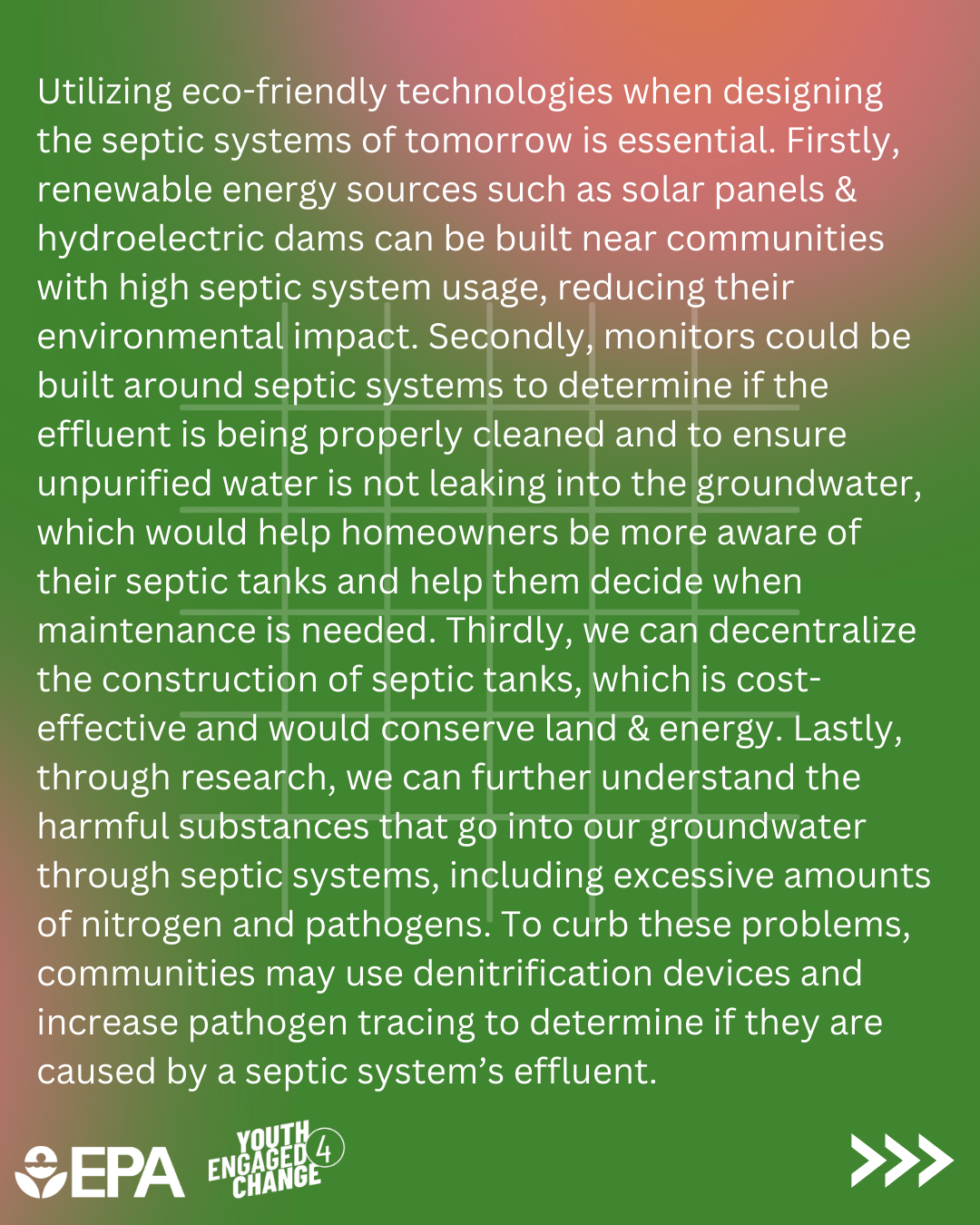 Septic Smart Creative Challenge Winning Entry; a short essay by Ahana. In the essay, Ahana stresses that many septic systems are failing in the U.S. which poses an unforeseen danger. They state, “creating the septic systems of the future will rely on three key elements: public awareness, scientific innovation, and environmental action.” Other strategies proposed in the essay include education and using eco-friendly technologies. The essay ends with two options; remaining ignorant of the risks to the environment or becoming aware and acting.