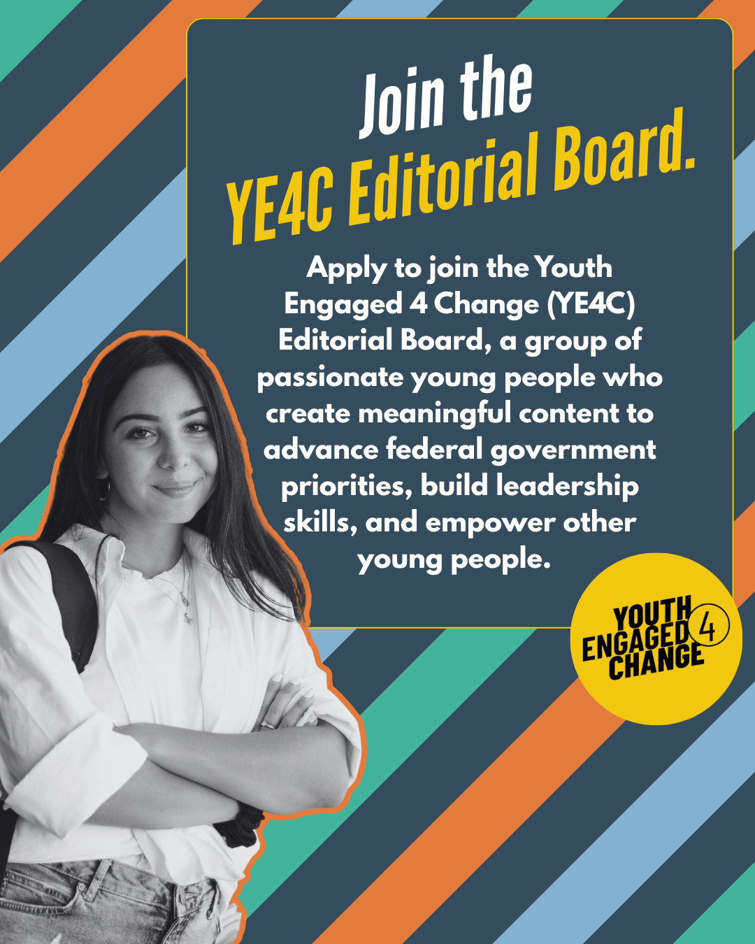 Promotional poster invites young people to apply for YE4C Editorial Board, creating content, advancing federal government priorities, building leadership skills, and supporting peers. Dark blue panel with yellow and white text, diagonal multicolor stripes, grayscale portrait of a young woman, and circular Youth Engaged 4 Change logo.