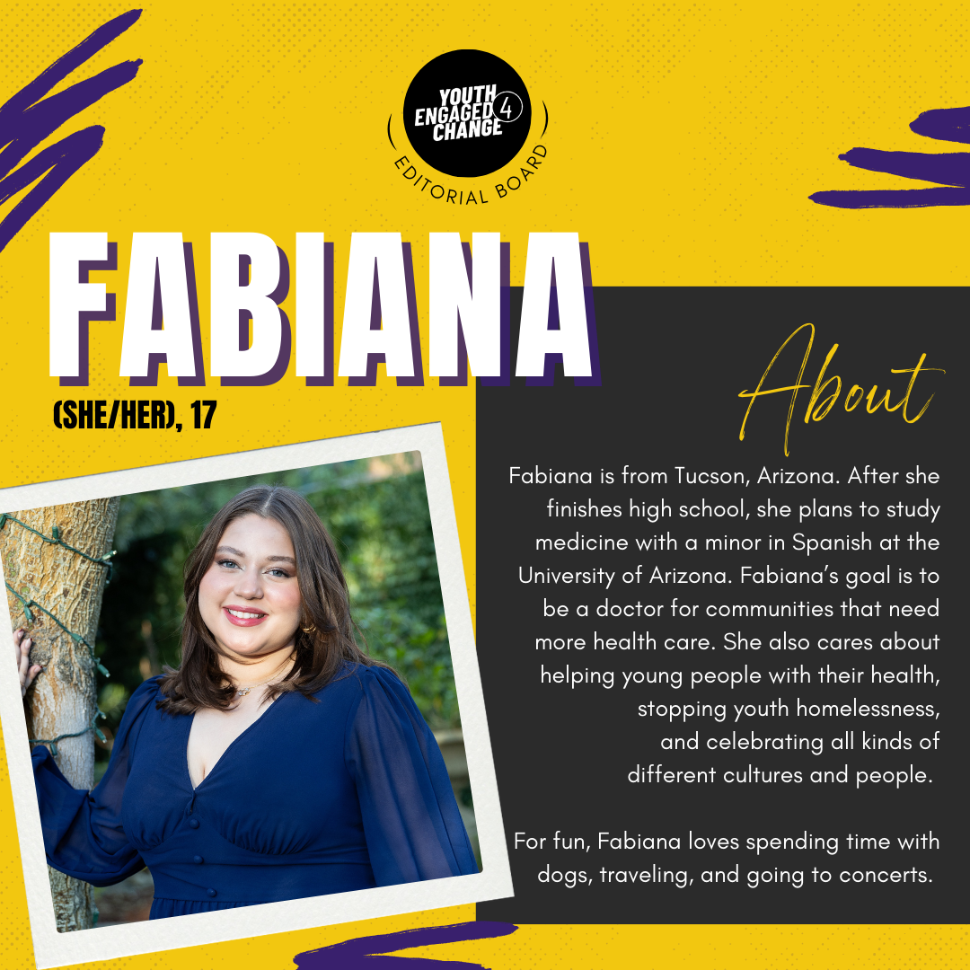 Photograph of Fabiana, a young woman with shoulder length dark hair wearing a dark blue dress. Fabiana (she/her), 17. About. Fabiana is from Tucson, Arizona. After she finishes high school, she plans to study medicine with a minor in Spanish at the University of Arizona. Fabiana’s goal is to be a doctor for communities that need more health care. She also cares about helping young people with their health, stopping youth homelessness, and celebrating all kinds of different cultures and people. For fun, Fabiana loves spending time with dogs, traveling, and going to concerts. Text reading editorial board curves the bottom of the YE4C logo. 