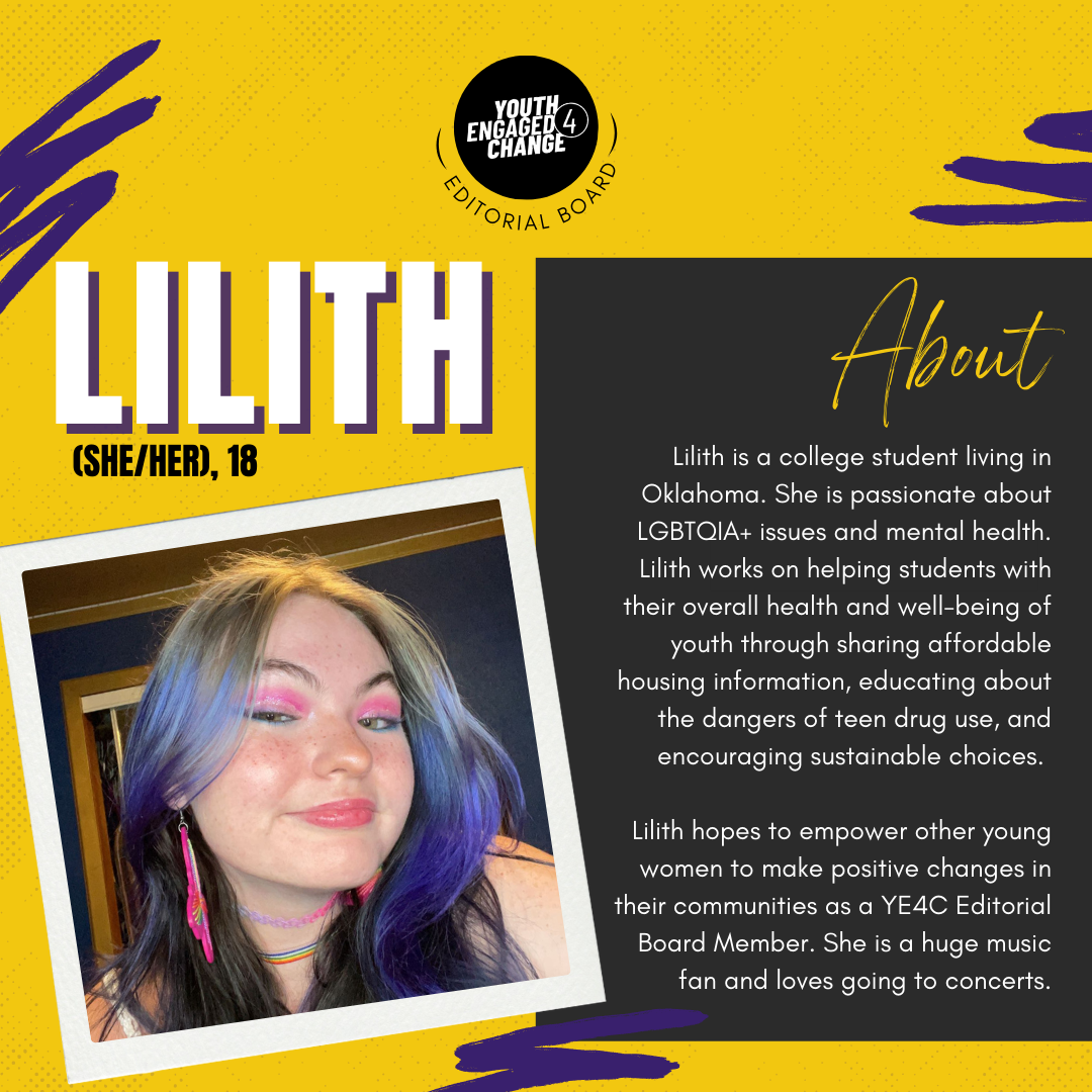 Photograph of Lilith, a young woman with purple hair, pink eyeshadow, and pink earrings. Lilith (she/her), 18. About Lilith is a college student living in Oklahoma. She is passionate about LGBTQIA+ issues and mental health. Lilith works on helping students with their overall health and well-being of youth through sharing affordable housing information, educating about the dangers of teen drug use, and encouraging sustainable choices. She hopes to empower other young women to make positive changes in their communities as a YE4C Editorial Board Member. Lilith is a huge music fan and loves going to concerts. Text reading editorial board curves the bottom of the YE4C logo. 