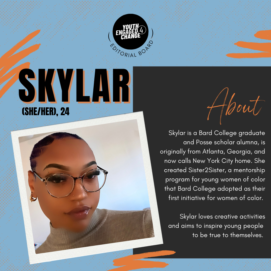 Photograph of Skylar, a young woman with dark hair pulled back and glasses wearing a tan turtleneck sweater. Skylar (she/her), 24. About. Skylar is a Bard College graduate and Posse scholar alumna, is originally from Atlanta, Georgia, and now calls New York City home. She created Sister2Sister, a mentorship program for young women of color that Bard College adopted as their first initiative for women of color. Skylar loves creative activities   and aims to inspire young people    to be true to themselves. Text reading editorial board curves the bottom of the YE4C logo. 