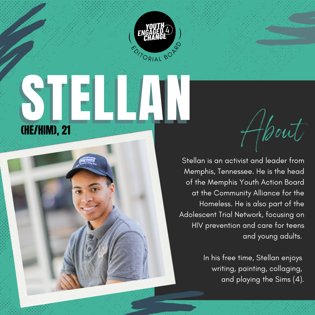 Photograph of Stellan, a young man wearing a baseball cap and gray shirt. Stellan(he/him), 21. About. Stellan is an activist and leader from Memphis, Tennessee. He is the head of the Memphis Youth Action Board at the Community Alliance for the Homeless. He is also part of the Adolescent Trial Network, focusing on HIV prevention and care for teens and young adults. In his free time, Stellan enjoys writing, painting, collaging, and playing the Sims (4). Text reading editorial board curves the bottom of the YE4C logo. 