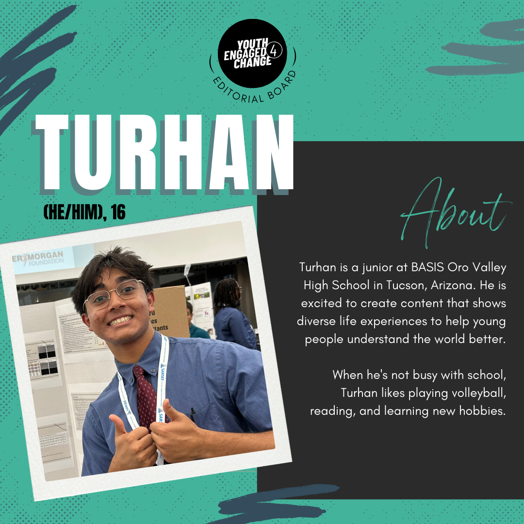 Photograph of Turhan, a young man with short black hair wearing glasses and a button up blue shirt. Turhan (he/him), 16. About. Turhan is a junior at BASIS Oro Valley High School in Tucson, Arizona. He is excited to create content that shows diverse life experiences to help young people understand the world better. When he's not busy with school, Turhan likes playing volleyball, reading, and learning new hobbies. Text reading editorial board curves the bottom of the YE4C logo. 