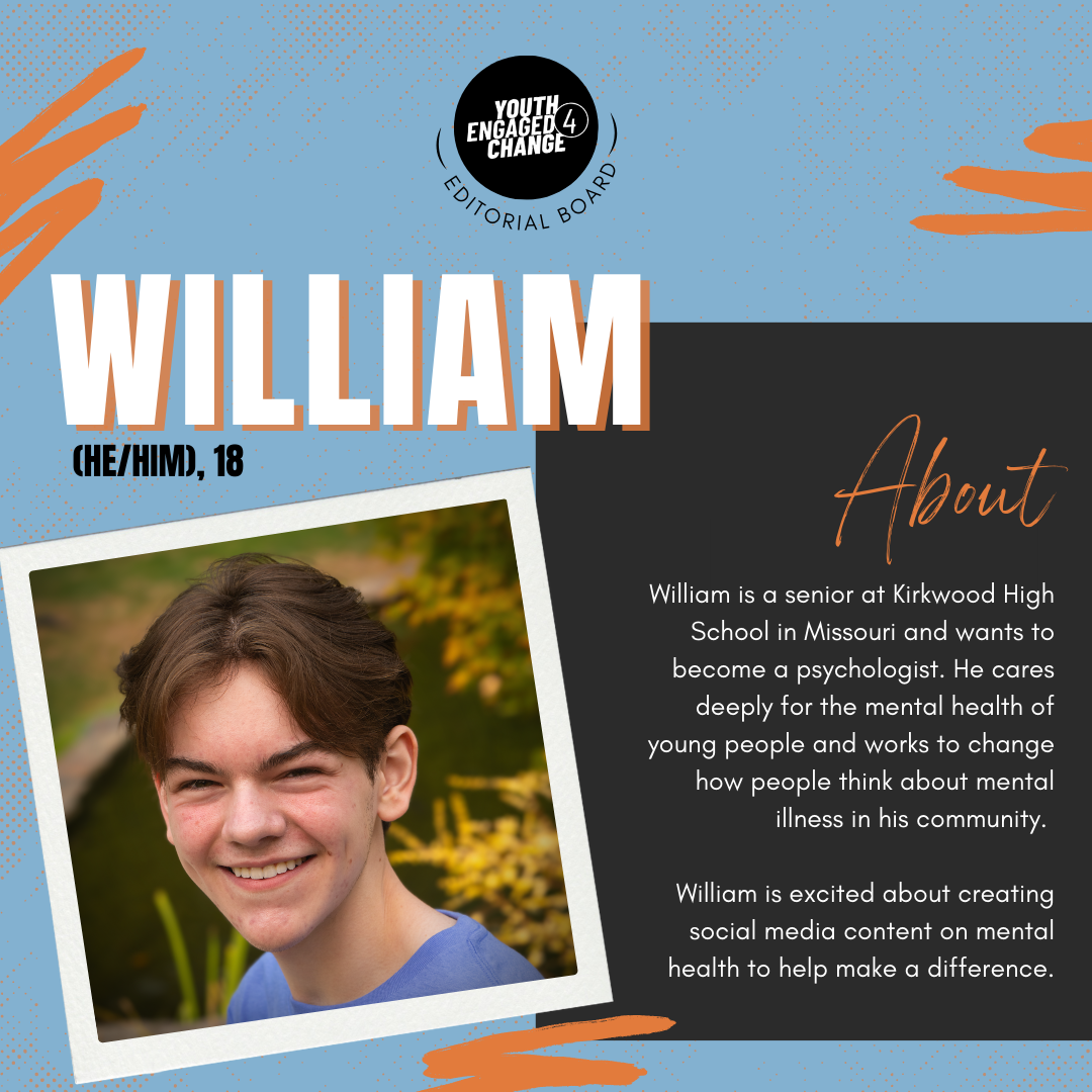 Photograph of William, a young man with short brown hair wearing a blue shirt. William (he/him), 18. About. William is a senior at Kirkwood High School in Missouri and wants to become a psychologist. He cares deeply for the mental health of young people and works to change how people think about mental illness in his community. William is excited about creating social media content on mental health to help make a difference. Text reading editorial board curves the bottom of the YE4C logo. 