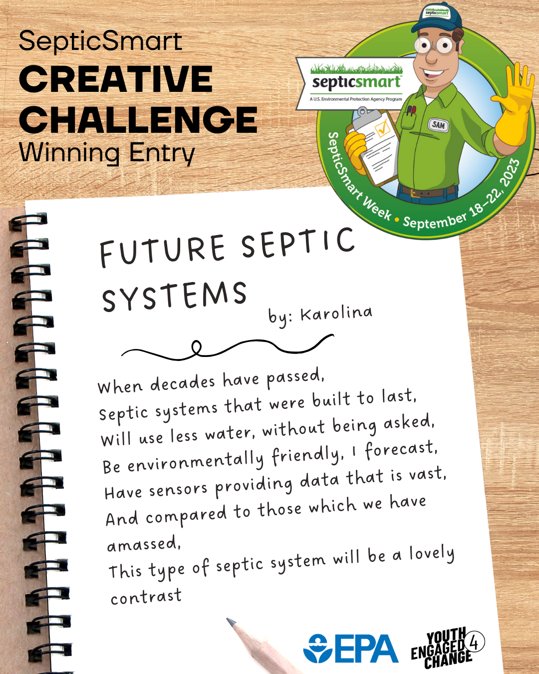 Septic Smart Creative Challenge Winning Entry; a poem titled Future Septic Systems by Karolina. When decades have passed, Septic systems that were built to last, will use less water, without being asked, Be environmentally friendly, I forecast, Have sensors providing data that is vast, And compared to those which we have amassed, This type of septic system will be a lovely contrast.