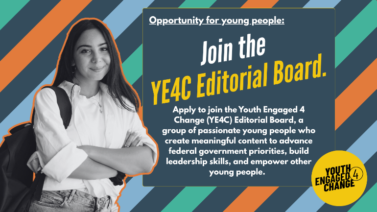 A striped background with a black-and-white photo of a smiling young person. Text reads: engage.youth.gov: Join the YE4C Editorial Board. Apply to join the Youth Engaged 4 Change (YE4C) Editorial Board, a group of passionate young people who create meaningful content to advance federal government priorities, build leadership skills, and empower other young people. Youth Engaged 4 Change (Logo).