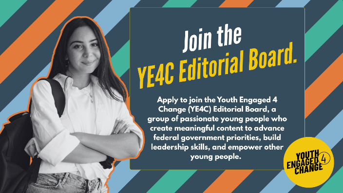A striped background with a black-and-white photo of a smiling young person. Text reads: Join the YE4C Editorial Board. Apply to join the Youth Engaged 4 Change (YE4C) Editorial Board, a group of passionate young people who create meaningful content to advance federal government priorities, build leadership skills, and empower other young people. Youth Engaged 4 Change (Logo).
