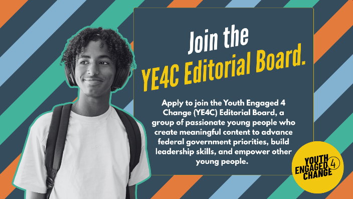 A striped background with a black-and-white photo of a smiling young person. Text reads: Join the YE4C Editorial Board. Apply to join the Youth Engaged 4 Change (YE4C) Editorial Board, a group of passionate young people who create meaningful content to advance federal government priorities, build leadership skills, and empower other young people. Youth Engaged 4 Change (Logo).
