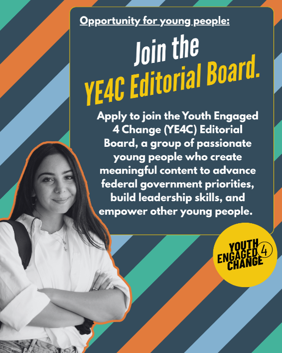 A striped background with a black-and-white photo of a smiling young person. Text reads: engage.youth.gov: Join the YE4C Editorial Board. Apply to join the Youth Engaged 4 Change (YE4C) Editorial Board, a group of passionate young people who create meaningful content to advance federal government priorities, build leadership skills, and empower other young people. Youth Engaged 4 Change (Logo).