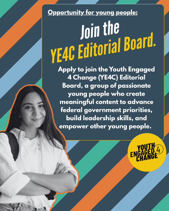 A striped background with a black-and-white photo of a smiling young person. Text reads: Join the YE4C Editorial Board. Apply to join the Youth Engaged 4 Change (YE4C) Editorial Board, a group of passionate young people who create meaningful content to advance federal government priorities, build leadership skills, and empower other young people. Youth Engaged 4 Change (Logo).