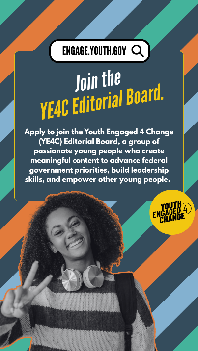 A striped background with a black-and-white photo of a smiling young person. Text reads: engage.youth.gov: Join the YE4C Editorial Board. Apply to join the Youth Engaged 4 Change (YE4C) Editorial Board, a group of passionate young people who create meaningful content to advance federal government priorities, build leadership skills, and empower other young people. Youth Engaged 4 Change (Logo).