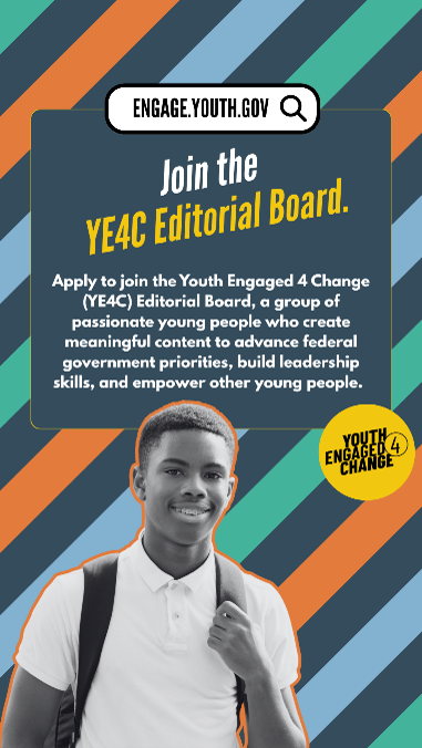 A striped background with a black-and-white photo of a smiling young person. Text reads: Join the YE4C Editorial Board. Apply to join the Youth Engaged 4 Change (YE4C) Editorial Board, a group of passionate young people who create meaningful content to advance federal government priorities, build leadership skills, and empower other young people. Youth Engaged 4 Change (Logo).